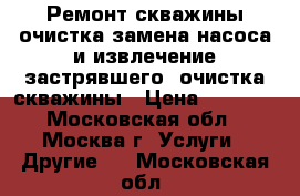 Ремонт скважины,очистка,замена насоса и извлечение застрявшего, очистка скважины › Цена ­ 5 000 - Московская обл., Москва г. Услуги » Другие   . Московская обл.